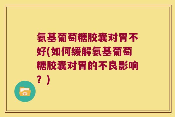 氨基葡萄糖胶囊对胃不好(如何缓解氨基葡萄糖胶囊对胃的不良影响?)