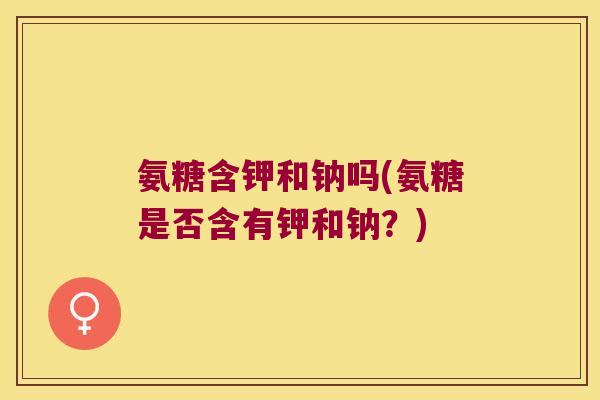 氨糖含钾和钠吗(氨糖是否含有钾和钠?)