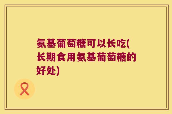氨基葡萄糖可以长吃(长期食用氨基葡萄糖的好处)