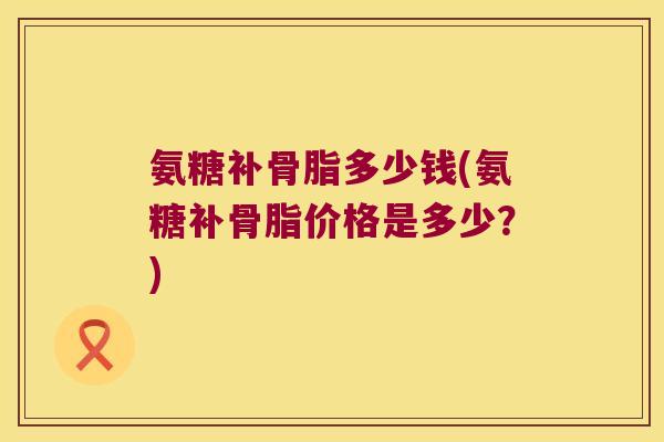 氨糖补骨脂多少钱(氨糖补骨脂价格是多少?)