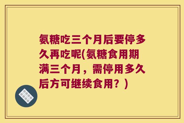 氨糖吃三个月后要停多久再吃呢(氨糖食用期满三个月,需停用多久后方可继续食用?)