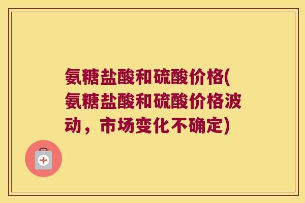 氨糖盐酸和硫酸价格(氨糖盐酸和硫酸价格波动,市场变化不确定)