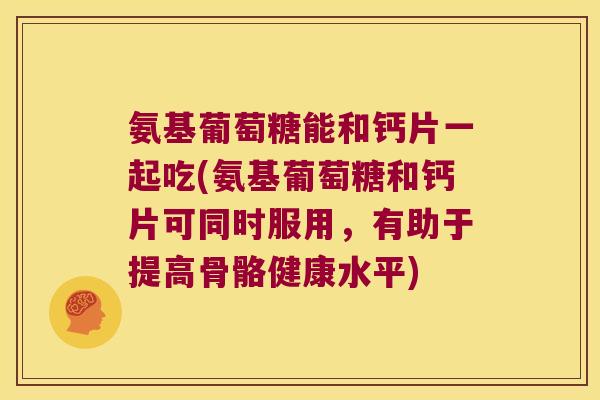 氨基葡萄糖能和钙片一起吃(氨基葡萄糖和钙片可同时服用,有助于提高骨骼健康水平)