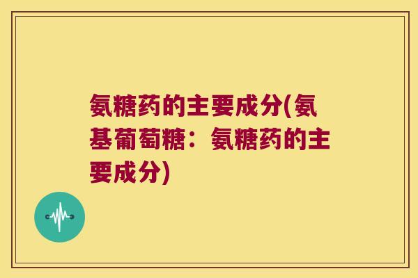 氨糖药的主要成分(氨基葡萄糖:氨糖药的主要成分)