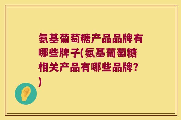 氨基葡萄糖产品品牌有哪些牌子(氨基葡萄糖相关产品有哪些品牌?)