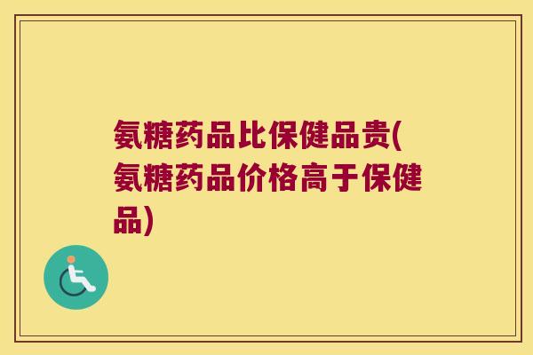 氨糖药品比保健品贵(氨糖药品价格高于保健品)