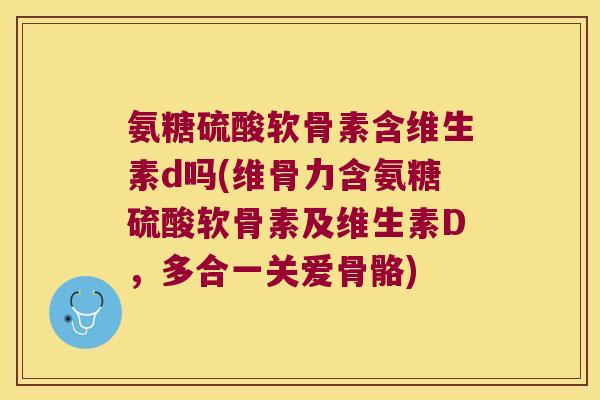 氨糖硫酸软骨素含维生素d吗(维骨力含氨糖硫酸软骨素及维生素D,多合一关爱骨骼)