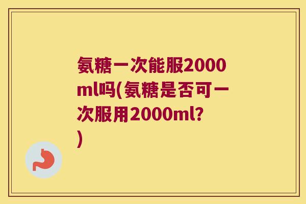 氨糖一次能服2000ml吗(氨糖是否可一次服用2000ml?)