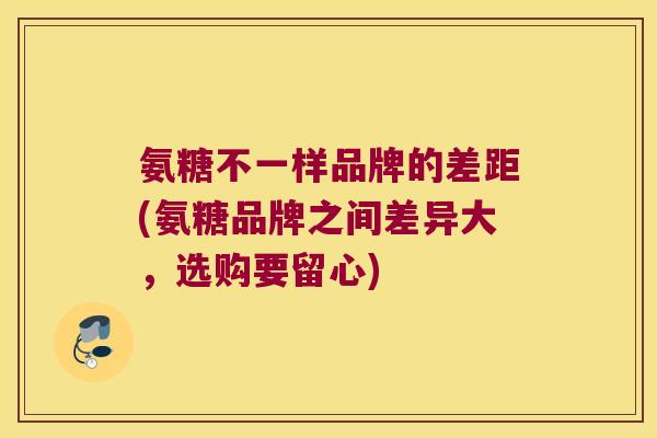 氨糖不一样品牌的差距(氨糖品牌之间差异大,选购要留心)
