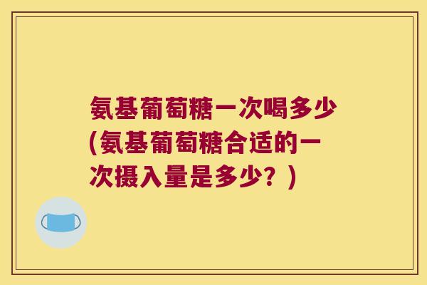 氨基葡萄糖一次喝多少(氨基葡萄糖合适的一次摄入量是多少?)
