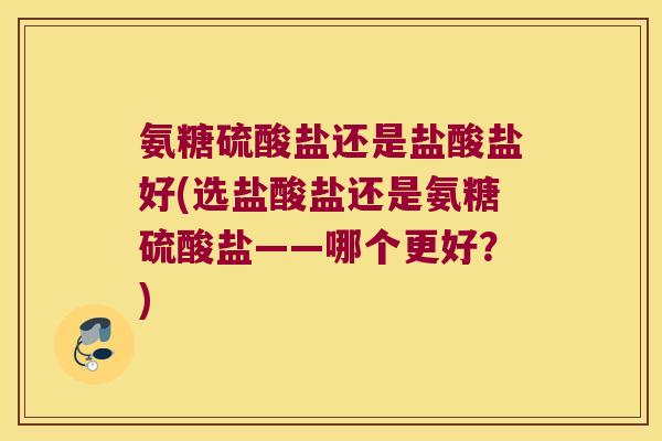 氨糖硫酸盐还是盐酸盐好(选盐酸盐还是氨糖硫酸盐——哪个更好?)