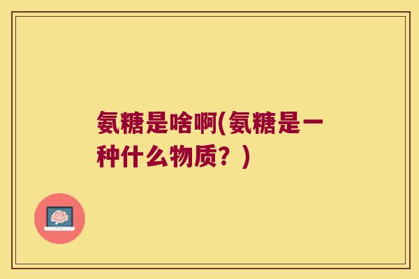 氨糖是啥啊(氨糖是一种什么物质?)