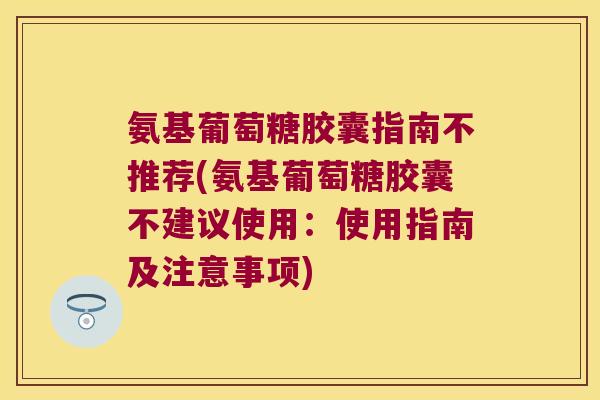 氨基葡萄糖胶囊指南不推荐(氨基葡萄糖胶囊不建议使用:使用指南及注意事项)