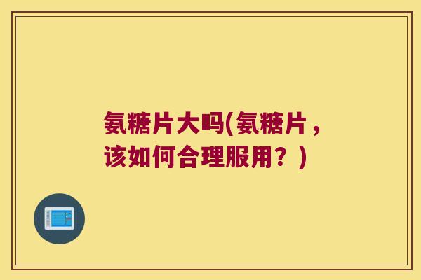 氨糖片大吗(氨糖片,该如何合理服用?)