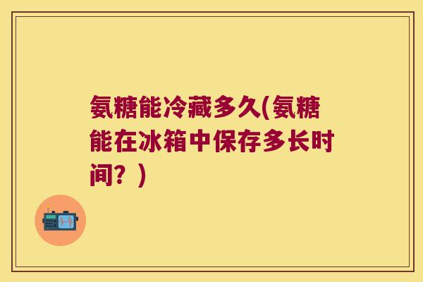 氨糖能冷藏多久(氨糖能在冰箱中保存多长时间?)