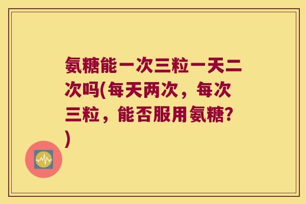 氨糖能一次三粒一天二次吗(每天两次,每次三粒,能否服用氨糖?)