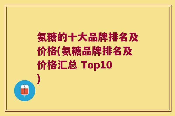 氨糖的十大品牌排名及价格(氨糖品牌排名及价格汇总 Top10)