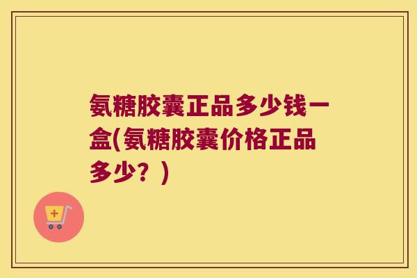 氨糖胶囊正品多少钱一盒(氨糖胶囊价格正品多少?)