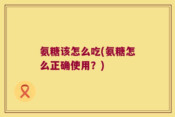 氨糖该怎么吃(氨糖怎么正确使用?)