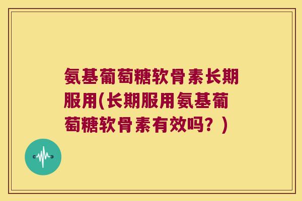 氨基葡萄糖软骨素长期服用(长期服用氨基葡萄糖软骨素有效吗?)