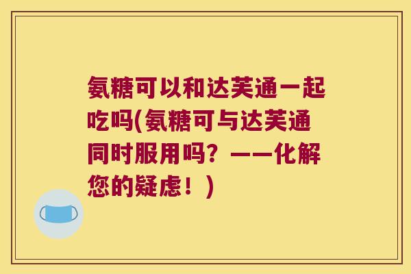 氨糖可以和达芙通一起吃吗(氨糖可与达芙通同时服用吗?——化解您的疑虑!)