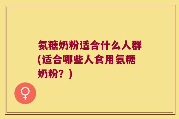 氨糖奶粉适合什么人群(适合哪些人食用氨糖奶粉?)