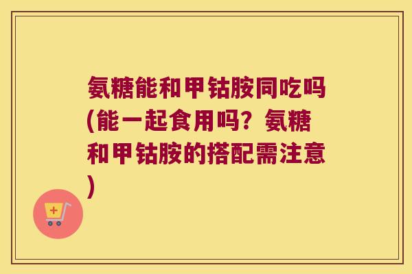 氨糖能和甲钴胺同吃吗(能一起食用吗?氨糖和甲钴胺的搭配需注意)