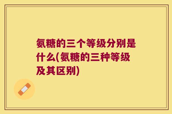 氨糖的三个等级分别是什么(氨糖的三种等级及其区别)