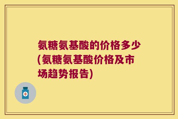 氨糖氨基酸的价格多少(氨糖氨基酸价格及市场趋势报告)