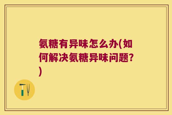 氨糖有异味怎么办(如何解决氨糖异味问题?)