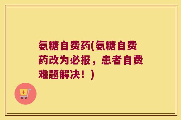 氨糖自费药(氨糖自费药改为必报,患者自费难题解决!)