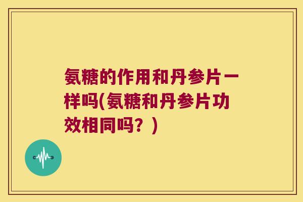 氨糖的作用和丹参片一样吗(氨糖和丹参片功效相同吗?)