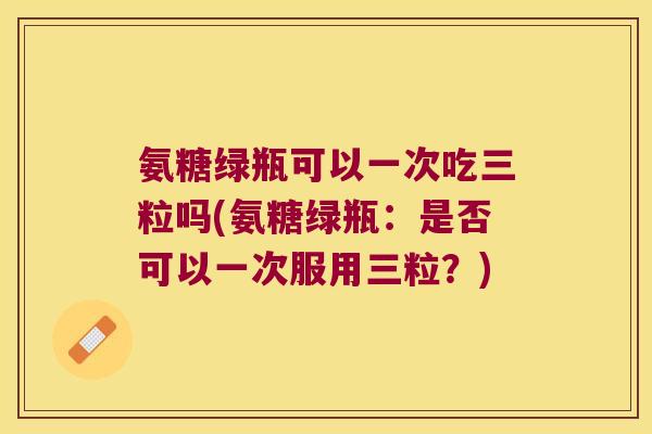 氨糖绿瓶可以一次吃三粒吗(氨糖绿瓶:是否可以一次服用三粒?)
