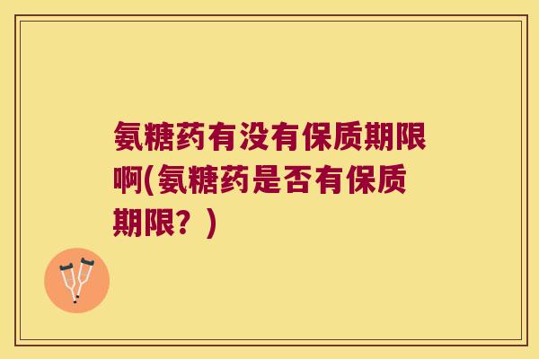 氨糖药有没有保质期限啊(氨糖药是否有保质期限?)