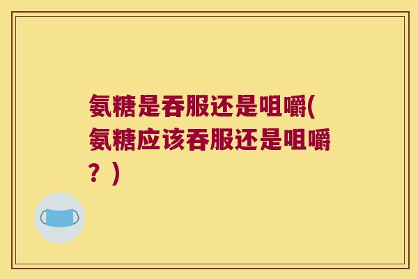 氨糖是吞服还是咀嚼(氨糖应该吞服还是咀嚼?)