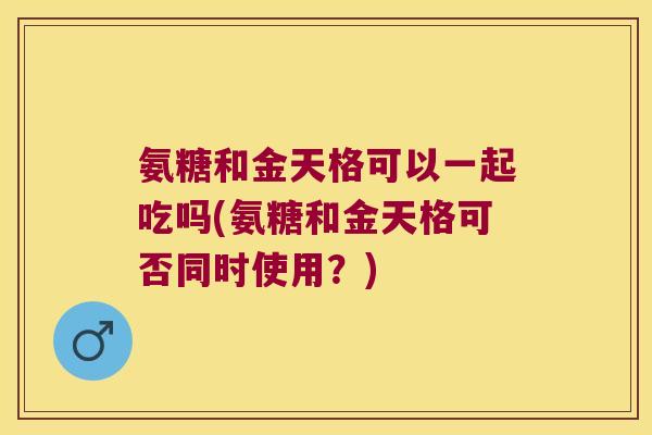 氨糖和金天格可以一起吃吗(氨糖和金天格可否同时使用？)