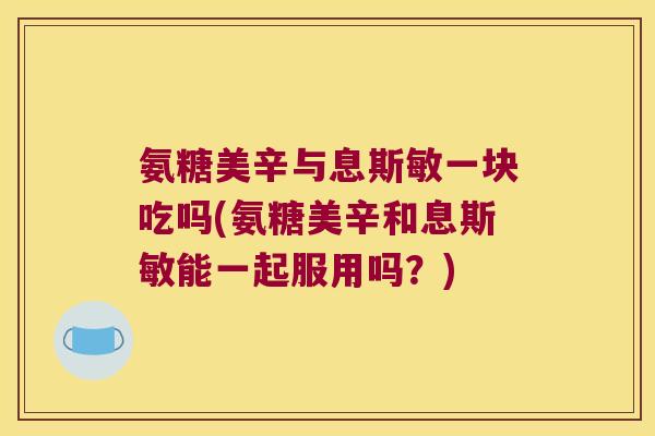 氨糖美辛与息斯敏一块吃吗(氨糖美辛和息斯敏能一起服用吗?)