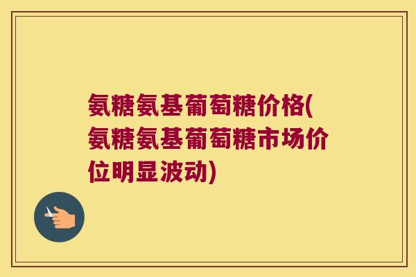 氨糖氨基葡萄糖价格(氨糖氨基葡萄糖市场价位明显波动)