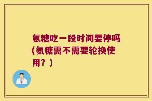 氨糖吃一段时间要停吗(氨糖需不需要轮换使用?)