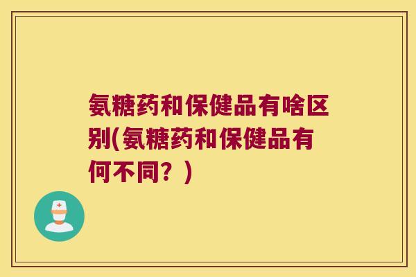 氨糖药和保健品有啥区别(氨糖药和保健品有何不同?)