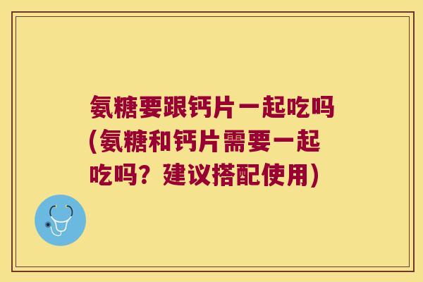 氨糖要跟钙片一起吃吗(氨糖和钙片需要一起吃吗?建议搭配使用)