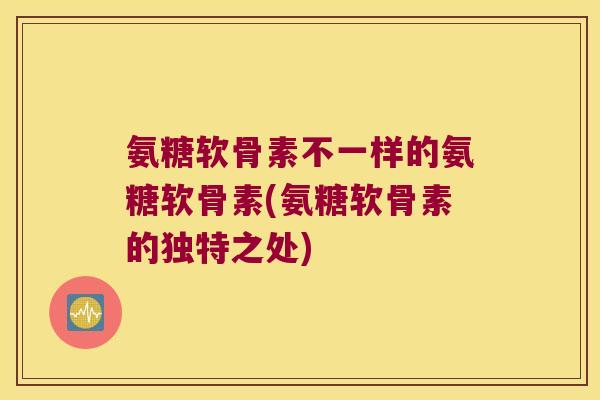 氨糖软骨素不一样的氨糖软骨素(氨糖软骨素的独特之处)