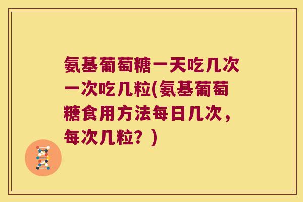 氨基葡萄糖一天吃几次一次吃几粒(氨基葡萄糖食用方法每日几次,每次几粒?)