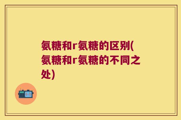 氨糖和r氨糖的区别(氨糖和r氨糖的不同之处)