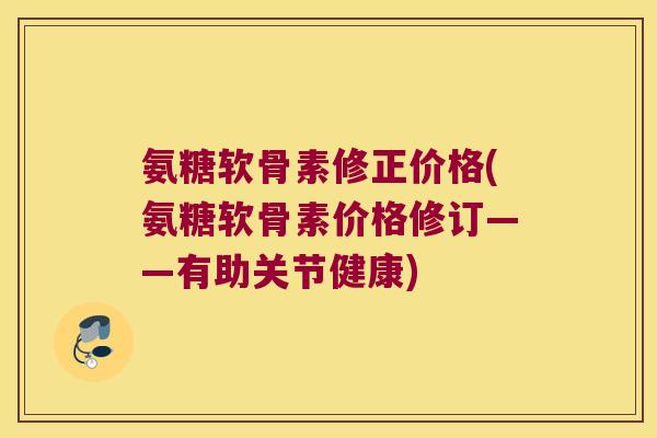 氨糖软骨素修正价格(氨糖软骨素价格修订——有助关节健康)