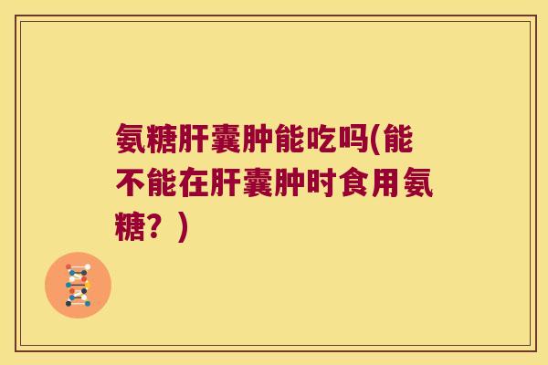 氨糖肝囊肿能吃吗(能不能在肝囊肿时食用氨糖?)