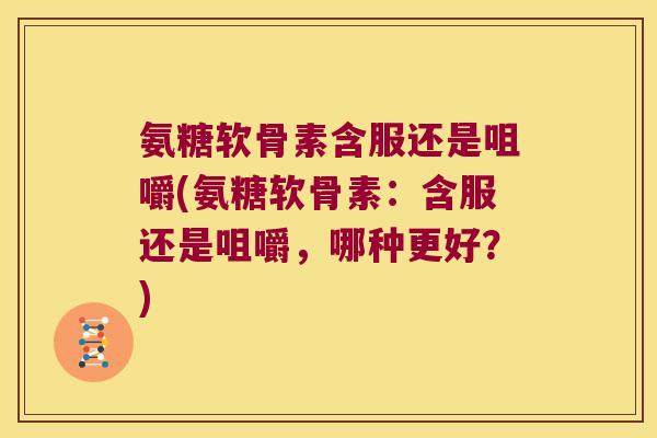 氨糖软骨素含服还是咀嚼(氨糖软骨素:含服还是咀嚼,哪种更好?)