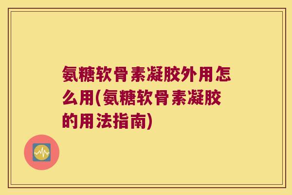 氨糖软骨素凝胶外用怎么用(氨糖软骨素凝胶的用法指南)