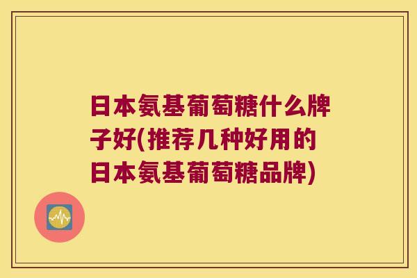 日本氨基葡萄糖什么牌子好(推荐几种好用的日本氨基葡萄糖品牌)