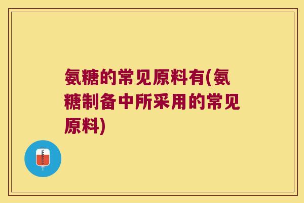 氨糖的常见原料有(氨糖制备中所采用的常见原料) 氨糖的常见原料有(氨糖制备中所采用的常见原料)